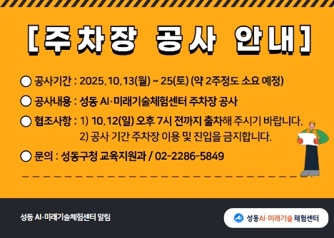 주차장 공사 안내. 공사기간:2025년10월13일(월)~25일(토) 약 2주정도 소요 예정. 공사내용:성동ai미래기술체험센터 주차장 공사. 협조사항: 1. 10월12일(일) 오후 7시 전까지 출차. 2. 공사 기간 주차장 이용 및 진입 금지. 문의:성동 구청 교육지원과 02-2286-5849
