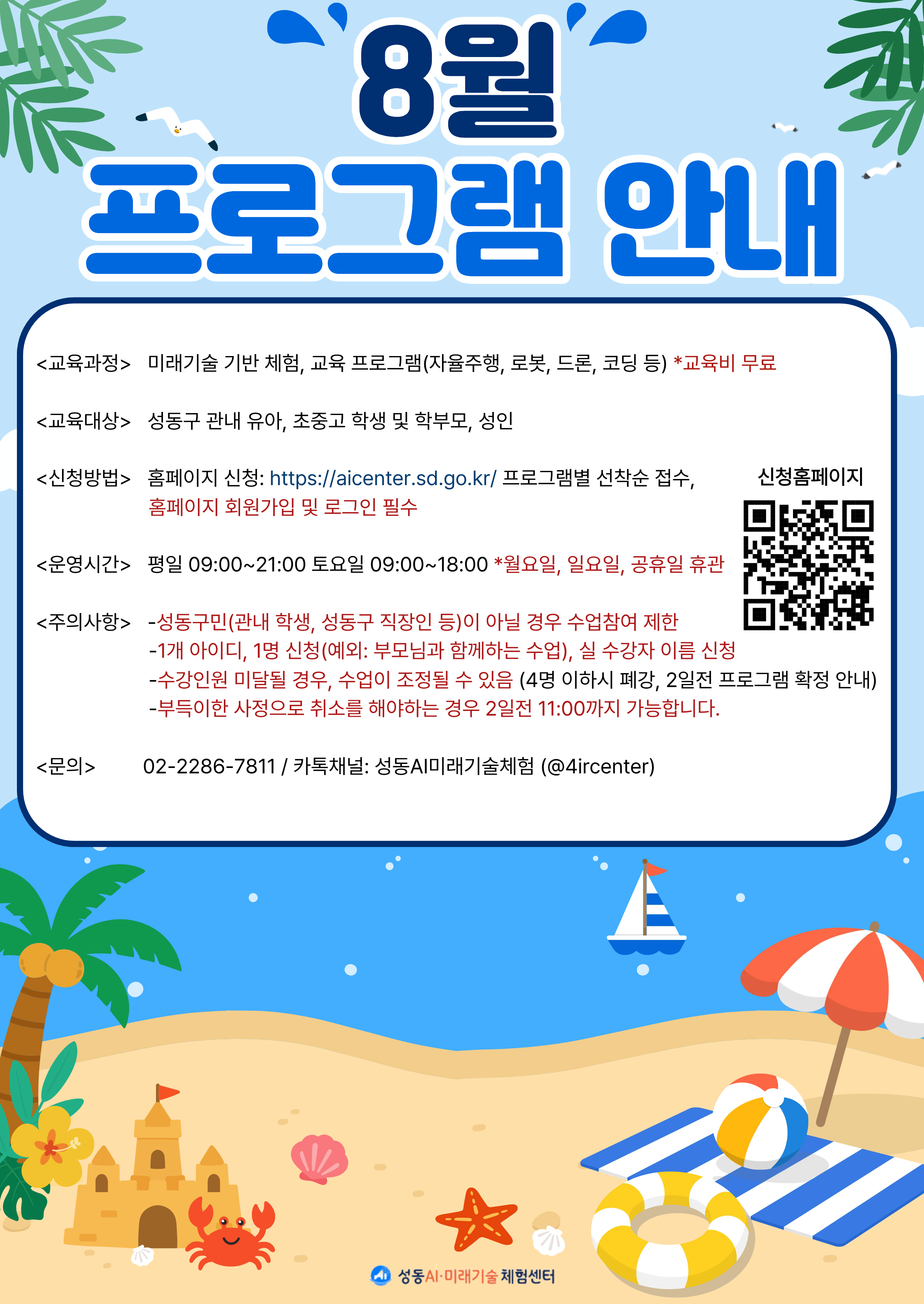 8월 프로그램 안내. 교육과정:미래기술 기반 체험, 교육 프로그램(자율주행, 로봇, 드론, 코딩 등). 교육비 무료. 교육대상:성동구 관내 유아, 초중고 학생 및 학부모, 성인. 신청방법:홈페이지 신청(https://aicenter.sd.go.kr) 프로그램별 선착순 접수, 홈페이지 회원가입 및 로그인 필수. 운영시간:평일9시~21시, 토요일 9시~18시. 월요일, 일요일, 공휴일 휴관. 주의사항:성동구민(관내 학생, 성동구 직장인 등)이 아닐 경우 수업참여 제한. 1개 아이디, 1명 신청(부모님과 함께하는 수업은 예외), 실 수강자 이름 신청. 수강인원 미달될 경우, 수업이 조정될 수 있음(4명 이하시 폐강, 2일전 프로그램 확정 안내). 부득이한 사정으로 취소를 해야하는 경우 2일전 11시까지 가능합니다. 문의 02-2286-7811 카카오톡채널:성동AI미래기술체험(아이디 4ircenter) 이미지 클릭 시 신청홈페이지로 이동